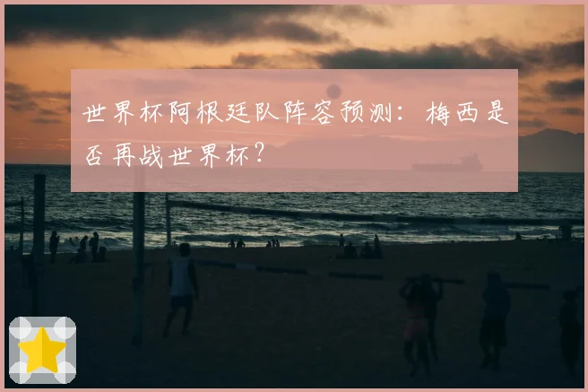 世界杯阿根廷队阵容预测：梅西是否再战世界杯？
