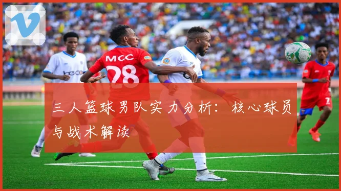 三人篮球男队实力分析:核心球员与战术解读