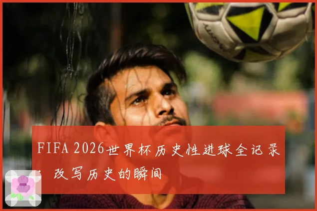 FIFA 2026世界杯历史性进球全记录：改写历史的瞬间