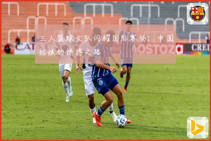 三人篮球女队闪耀国际赛场：中国姑娘的拼搏之路