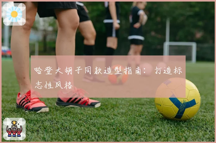 哈登大胡子同款造型指南:打造标志性风格