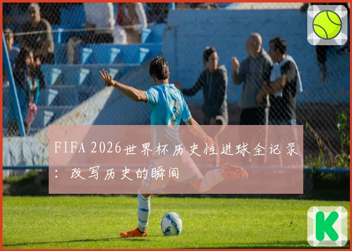 FIFA 2026世界杯历史性进球全记录:改写历史的瞬间