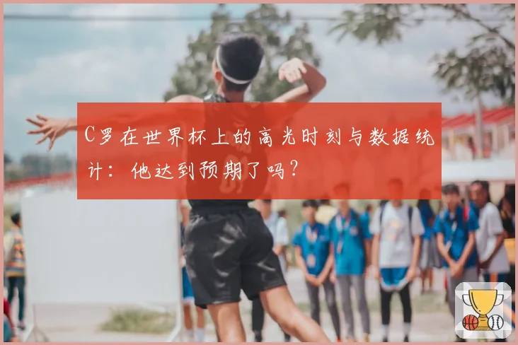 C罗在世界杯上的高光时刻与数据统计：他达到预期了吗？