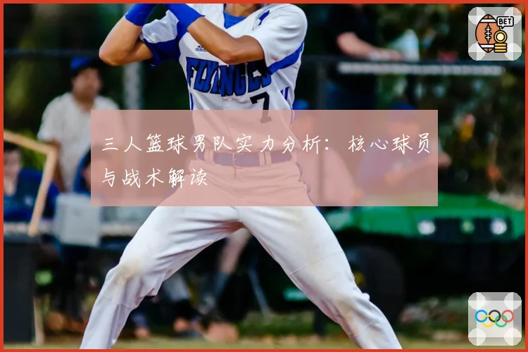三人篮球男队实力分析：核心球员与战术解读