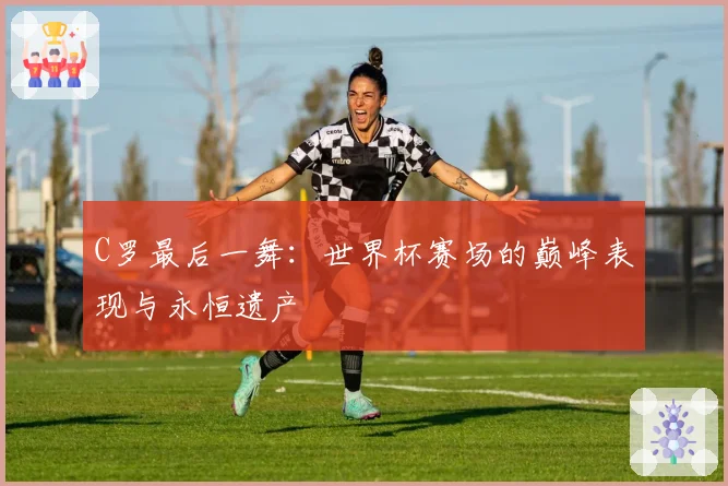 C罗最后一舞：世界杯赛场的巅峰表现与永恒遗产