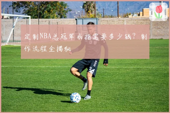 定制NBA总冠军戒指需要多少钱？制作流程全揭秘